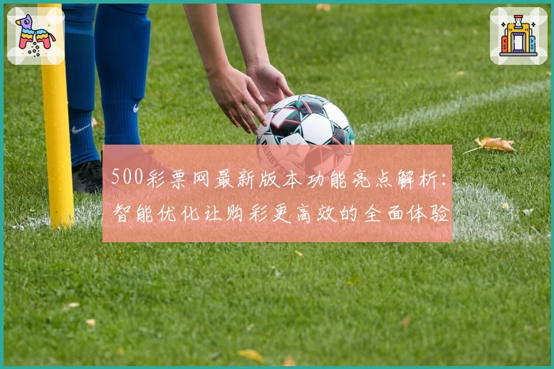 500彩票网最新版本功能亮点解析：智能优化让购彩更高效的全面体验