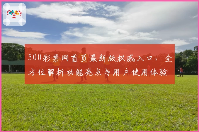 500彩票网首页最新版权威入口，全方位解析功能亮点与用户使用体验