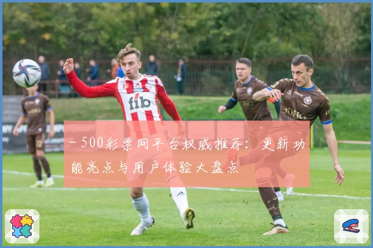 - 500彩票网平台权威推荐：更新功能亮点与用户体验大盘点
