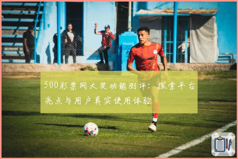 500彩票网大奖功能测评：探索平台亮点与用户真实使用体验
