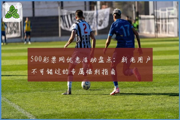 500彩票网优惠活动盘点：新老用户不可错过的专属福利指南