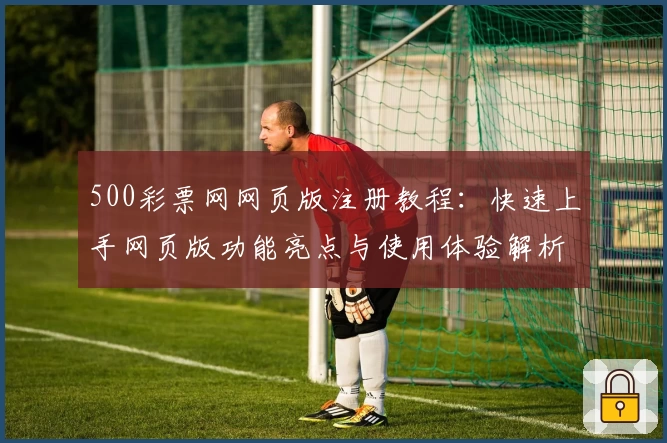 500彩票网网页版注册教程：快速上手网页版功能亮点与使用体验解析