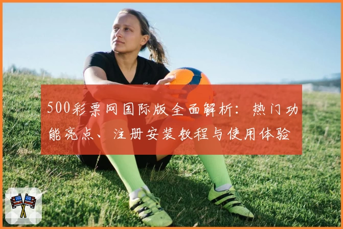 500彩票网国际版全面解析：热门功能亮点、注册安装教程与使用体验分享