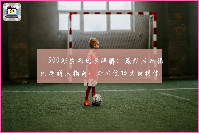 「500彩票网优惠详解：最新活动福利与新人指南，全方位助力便捷体验」