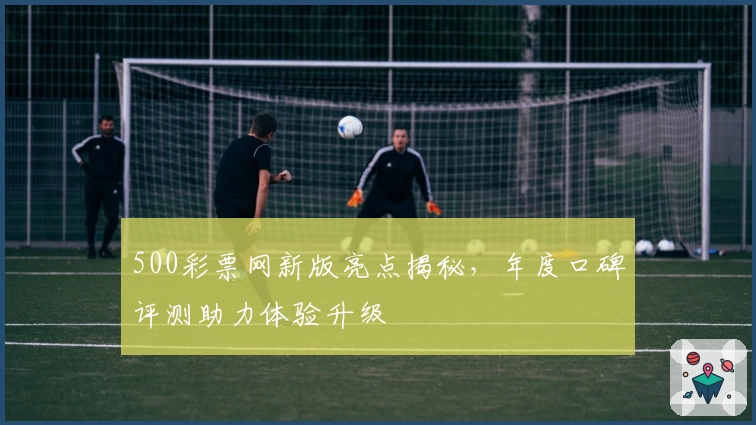 500彩票网新版亮点揭秘，年度口碑评测助力体验升级