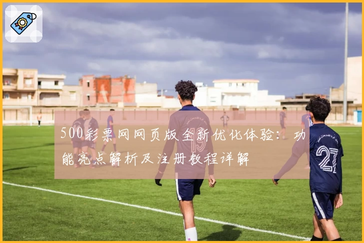 500彩票网网页版全新优化体验：功能亮点解析及注册教程详解