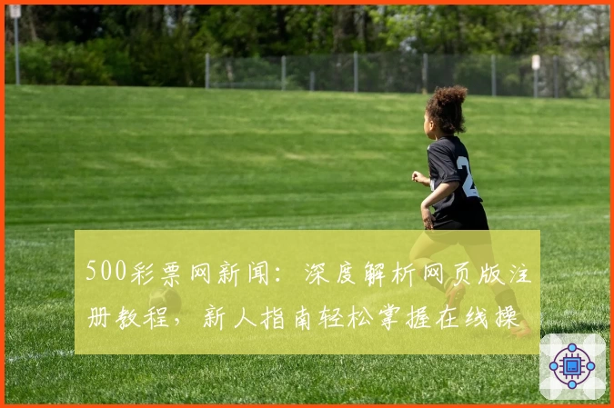 500彩票网新闻：深度解析网页版注册教程，新人指南轻松掌握在线操作流程