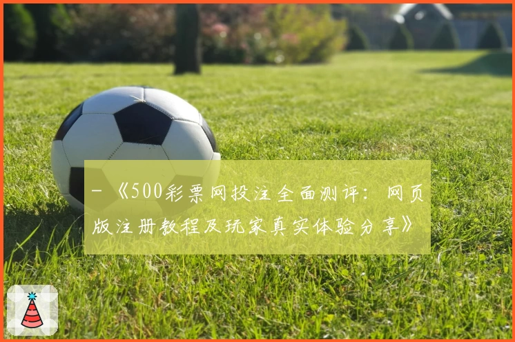 - 《500彩票网投注全面测评：网页版注册教程及玩家真实体验分享》