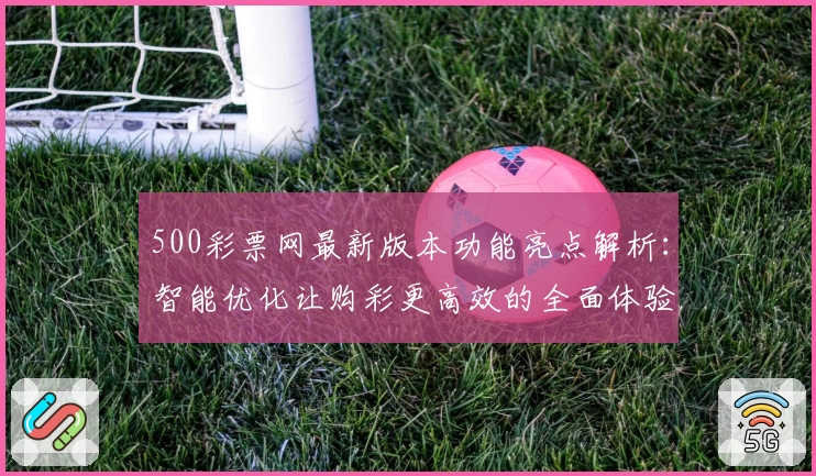 500彩票网最新版本功能亮点解析：智能优化让购彩更高效的全面体验
