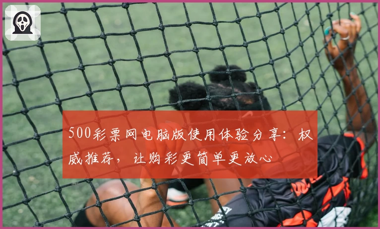 500彩票网电脑版使用体验分享：权威推荐，让购彩更简单更放心