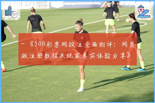 - 《500彩票网投注全面测评：网页版注册教程及玩家真实体验分享》