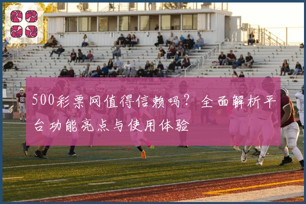 500彩票网值得信赖吗？全面解析平台功能亮点与使用体验