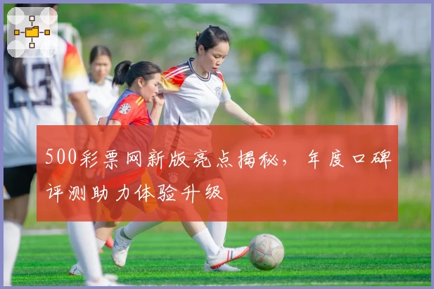 500彩票网新版亮点揭秘，年度口碑评测助力体验升级